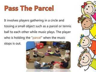 It involves players gathering in a circle and
tossing a small object such as a parcel or tennis
ball to each other while music plays. The player
who is holding the “parcel" when the music
stops is out.
 
