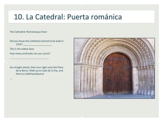 10. La Catedral: Puerta románica
The Cathedral: Romanesque Door


Did you know the Cathedral started to be built in
     1262? _____________________
This is the oldest door.
How many archivolts can you count?
………………………………………………………


Go straight ahead, then turn right onto the Plaza
     de la Reina. Walk up to Calle de la Paz, and
     then to CallePoetaQuerol
….
 