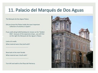 11. Palacio del Marqués de Dos Aguas
The Marqués de Dos Aguas Palace.


Did you know this Palace holds the most important
     collection of ceramics in Spain?


If you walk along CallePoetaQuerol, known as the “Golden
      Mile”, because of the expensive shops , you will find
      on the right the Marqués de Dos Aguas’s Palace.


Look at its walls.
What material were they built with?
…………………………………………………..


Now look at the main facade.
What material was it built with?
……………………………………………………


Turn left and walk to the Plaza del Patriarca.
 