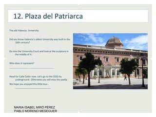 12. Plaza del Patriarca
The old Valencia University.


Did you know Valencia’s oldest University was built in the
     16th century?


Go into the University Court and look at the sculpture in
     the middle of it.


Who does it represent?
…………………………………………………………………


Head for Calle Colón now. Let’s go to the CEED by
     underground:. Otherwise you will miss the paella.
We hope you enjoyed this little tour..
    _____________________




    MARIA ISABEL MIRÓ PÉREZ
    PABLO MORENO MESEGUER
 