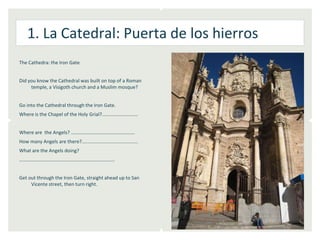 1. La Catedral: Puerta de los hierros
The Cathedra: the Iron Gate


Did you know the Cathedral was built on top of a Roman
     temple, a Visigoth church and a Muslim mosque?


Go into the Cathedral through the Iron Gate.
Where is the Chapel of the Holy Grial?...........................


Where are the Angels? …………………………………………….
How many Angels are there?..........................................
What are the Angels doing?
……………………………………………………………………


Get out through the Iron Gate, straight ahead up to San
     Vicente street, then turn right.
 