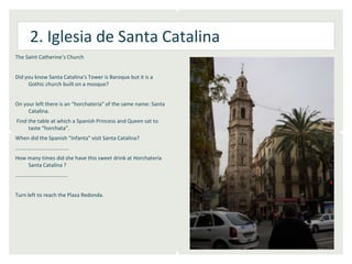 2. Iglesia de Santa Catalina
The Saint Catherine’s Church


Did you know Santa Catalina‘s Tower is Baroque but it is a
     Gothic church built on a mosque?


On your left there is an “horchatería” of the same name: Santa
     Catalina.
Find the table at which a Spanish Princess and Queen sat to
     taste “horchata”.
When did the Spanish “Infanta” visit Santa Catalina?
………………………………….
How many times did she have this sweet drink at Horchatería
    Santa Catalina ?
…………………………………


Turn left to reach the Plaza Redonda.
 