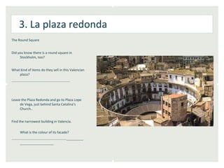 3. La plaza redonda
The Round Square


Did you know there is a round square in
     Stockholm, too?


What kind of items do they sell in this Valencian
    plaza?
…………………………………………………………..




Leave the Plaza Redonda and go to Plaza Lope
     de Vega, just behind Santa Catalina’s
     Church..


Find the narrowest building in Valencia.

     What is the colour of its facade?
………………………………………………………._______
   ______________
 