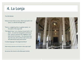 4. La Lonja
The Silk Market


Did you know that La Lonja, which was built in 15
     years, is a World Heritage Site?.


There is a legend written in golden letters on
     the walls of the large hall.
The legend says: I am a famous house built in 15
     years …try and see how good is commerce
     that…gives its word to the neighbour and
     does not let him down…The merchant that
     lives this way will overflow with riches and
     will afterwards enjoy eternal life”.
In what language is the legend written?
………………………….................................
How many columns are there in the main hall?
………………………………………………………
Go across the street to the Mercado Central.
 