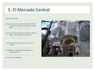 5. El Mercado Central
The Central Market


Did you know that it was opened in the 1929
     and online shopping is currently available
     here? _____________________


Look at the dome on the top roof of the Market.
     What is the symbol of the Market?
……………………………………………………


How many entrances are there in the main
    facade?
…………………………………………………………..
Is the Market a Modern-Style building or a
      Neoclassical one?
…………………………………………………………
Go back to the Cathedral.
 