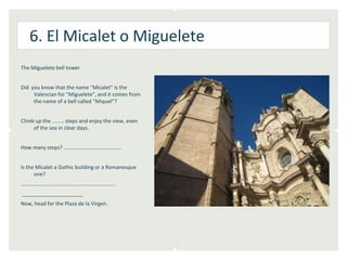 6. El Micalet o Miguelete
The Miguelete bell tower


Did you know that the name “Micalet” is the
     Valencian for “Miguelete”, and it comes from
     the name of a bell called “Miquel”?


Climb up the ……… steps and enjoy the view, even
     of the sea in clear days.


How many steps? …………………………………….


Is the Micalet a Gothic building or a Romanesque
      one?
……………………………………………………………..
_____________________
Now, head for the Plaza de la Virgen.
 