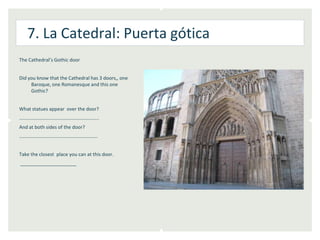7. La Catedral: Puerta gótica
The Cathedral’s Gothic door


Did you know that the Cathedral has 3 doors,, one
     Baroque, one Romanesque and this one
     Gothic?


What statues appear over the door?
………………………………………………………..
And at both sides of the door?
……………………………………………………….


Take the closest place you can at this door.
_____________________
 