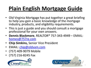 Plain English Mortgage Guide Old Virginia Mortgage has put together a great briefing to help you gain a basic knowledge of the mortgage industry, products, and eligibility requirements.   This is just a guide and you should consult a mortgage professional for your own answers. Dennis Blackmore, REALTOR® 757-343-4949 – EMAIL:  homes@757re.com Chip Simkins, Senior Vice President EMAIL: chip@oldvam.com (757) 409-9079 Mobile (757) 216-8245 Fax 1 