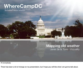 WhereCampDC
     38° 53′ 42.4″ N, 77° 2′ 12″ W :: June 10th, 2011
     Ignite Spatial @ National Geographic




                                                            Mapping old weather
                                                                 Javier de la Torre - Vizzuality




Hi everybody

There has been a bit of change on my presentation, but I hope you will like what i am gonna talk about.
 
