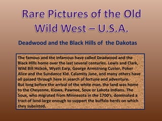 Deadwood and the Black Hills of the Dakotas

The famous and the infamous have called Deadwood and the
Black Hills home over the last several centuries. Lewis and Clark,
Wild Bill Hickok, Wyatt Earp, George Armstrong Custer, Poker
Alice and the Sundance Kid. Calamity Jane, and many others have
all passed through here in search of fortune and adventure.
But long before the arrival of the white man, the land was home
to the Cheyenne, Kiowa, Pawnee, Soux or Lakota Indians. The
Soux, who migrated from Minnesota in the 1700's, dominated a
tract of land large enough to support the buffalo herds on which
they subsisted.
 