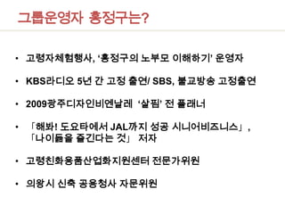 그룹운영자  홍정구는?고령자체험행사, ‘홍정구의 노부모 이해하기’ 운영자KBS라디오 5년 간 고정 출연/ SBS, 불교방송 고정출연2009광주디자인비엔날레 ‘살핌’ 전 플래너「해봐! 도요타에서JAL까지 성공 시니어비즈니스」,「나이듦을 즐긴다는 것」 저자 고령친화용품산업화지원센터 전문가위원의왕시 신축 공용청사 자문위원