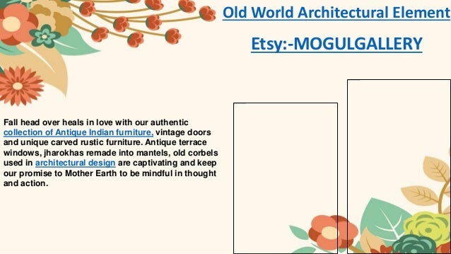 Fall head over heals in love with our authentic
collection of Antique Indian furniture, vintage doors
and unique carved rustic furniture. Antique terrace
windows, jharokhas remade into mantels, old corbels
used in architectural design are captivating and keep
our promise to Mother Earth to be mindful in thought
and action.
Old World Architectural Element
Etsy:-MOGULGALLERY