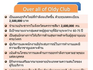 เป็นแผนธุรกิจใหม่ที่กำาลังจะเกิดขึ้น ด้วยทุนจดทะเบียน
2,500,000 บาท
จำานวนประชากรในจังหวัดนครราชสีมา 2,600,000 คน
มีเป้าหมายเจาะกลุ่มตลาดผู้สูงอายุที่มีอายุระหว่าง 60-75 ปี
เป็นศูนย์กลางการให้บริการด้านสุขภาพสำาหรับผู้สูงอายุแบบ
ครบวงจร
ผู้บริหารและพนักงานมีประสบการณ์ในการทำางานและมี
ความเชี่ยวชาญเฉพาะด้าน
เน้นด้านโภชนาการและด้านการออกกำาลังกายตามธาตุของ
แต่ละบุคคล
มีกิจกรรมเสริมมากมายหลายประเภทตามความสนใจของ
ผู้รับบริการ
 
