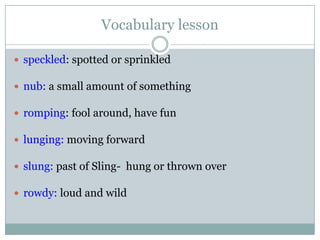 Vocabulary lesson
 speckled: spotted or sprinkled
 nub: a small amount of something
 romping: fool around, have fun
 lunging: moving forward
 slung: past of Sling- hung or thrown over
 rowdy: loud and wild
 