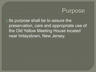  Itspurpose shall be to assure the
  preservation, care and appropriate use of
  the Old Yellow Meeting House located
  near Imlaystown, New Jersey.
 
