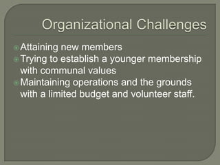  Attaining new members
 Trying to establish a younger membership
  with communal values
 Maintaining operations and the grounds
  with a limited budget and volunteer staff.
 