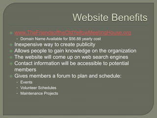    www.TheFriendsoftheOldYellowMeetingHouse.org
    • Domain Name Available for $56.88 yearly cost
   Inexpensive way to create publicity
   Allows people to gain knowledge on the organization
   The website will come up on web search engines
   Contact information will be accessible to potential
    members
   Gives members a forum to plan and schedule:
    • Events
    • Volunteer Schedules
    • Maintenance Projects
 