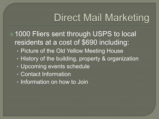  1000 Fliers sent through USPS to local
 residents at a cost of $690 including:
  • Picture of the Old Yellow Meeting House
  • History of the building, property & organization
  • Upcoming events schedule
  • Contact Information
  • Information on how to Join
 