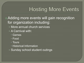  Adding more events will gain recognition
 for organization including:
  • More annual church services
  • A Carnival with:
     Games
     Food
     Tours
     Historical Information
  • Sunday school student outings
 