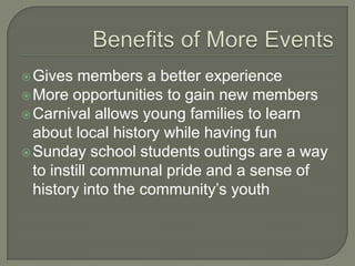 Gives   members a better experience
 More opportunities to gain new members
 Carnival allows young families to learn
  about local history while having fun
 Sunday school students outings are a way
  to instill communal pride and a sense of
  history into the community’s youth
 