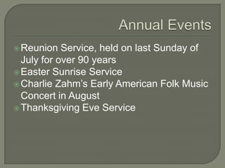  Reunion   Service, held on last Sunday of
  July for over 90 years
 Easter Sunrise Service
 Charlie Zahm’s Early American Folk Music
  Concert in August
 Thanksgiving Eve Service
 