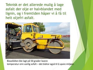 Teknisk er det allerede mulig å lage
asfalt der olje er halvblandet med
lignin, og i fremtiden håper vi å få til
helt oljefri asfalt.
Bioasfalten ble lagt på 50 grader lavere
temperatur enn vanlig asfalt – det bidrar også til å spare miljøet.
 