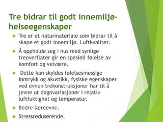 Tre bidrar til godt innemiljø-
helseegenskaper
 Tre er et naturmateriale som bidrar til å
skape et godt innemiljø. Luftkvalitet.
 Å oppholde seg i hus med synlige
treoverflater gir en spesiell følelse av
komfort og velvære.
 Dette kan skyldes følelsesmessige
inntrykk og akustikk, fysiske egenskaper
ved evnen trekonstruksjoner har til å
jevne ut døgnvariasjoner i relativ
luftfuktighet og temperatur.
 Bedre læreevne.
 Stressreduserende.
 