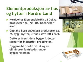 Elementproduksjon av hus
og hytter i Nordre Land
 Nordbohus Elementfabrikk på Dokka
produserer ca. 70- 100 boenheter i
året.
 Oppland Bygg og Anlegg produserer ca.
25 bygg, hytter, uthus i stav-laft i året.
Dette er fremtidens byggeri, dette
sørger for industriell produksjon.
Byggene blir raskt tettet og en
eliminerer fuktskader under
byggeprosessen.
 