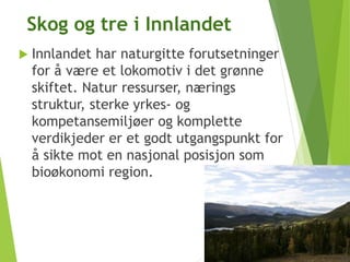 Skog og tre i Innlandet
 Innlandet har naturgitte forutsetninger
for å være et lokomotiv i det grønne
skiftet. Natur ressurser, nærings
struktur, sterke yrkes- og
kompetansemiljøer og komplette
verdikjeder er et godt utgangspunkt for
å sikte mot en nasjonal posisjon som
bioøkonomi region.
 