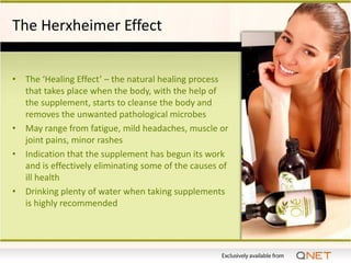 The Herxheimer Effect


• The ‘Healing Effect’ – the natural healing process
  that takes place when the body, with the help of
  the supplement, starts to cleanse the body and
  removes the unwanted pathological microbes
• May range from fatigue, mild headaches, muscle or
  joint pains, minor rashes
• Indication that the supplement has begun its work
  and is effectively eliminating some of the causes of
  ill health
• Drinking plenty of water when taking supplements
  is highly recommended
 