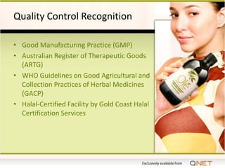 Quality Control Recognition

• Good Manufacturing Practice (GMP)
• Australian Register of Therapeutic Goods
  (ARTG)
• WHO Guidelines on Good Agricultural and
  Collection Practices of Herbal Medicines
  (GACP)
• Halal-Certified Facility by Gold Coast Halal
  Certification Services
 