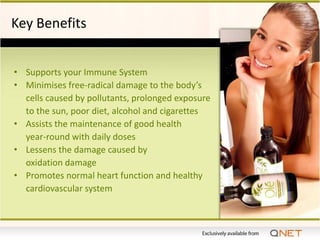 Key Benefits


• Supports your Immune System
• Minimises free-radical damage to the body’s
  cells caused by pollutants, prolonged exposure
  to the sun, poor diet, alcohol and cigarettes
• Assists the maintenance of good health
  year-round with daily doses
• Lessens the damage caused by
  oxidation damage
• Promotes normal heart function and healthy
  cardiovascular system
 