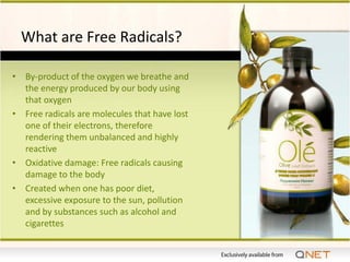 What are Free Radicals?

• By-product of the oxygen we breathe and
  the energy produced by our body using
  that oxygen
• Free radicals are molecules that have lost
  one of their electrons, therefore
  rendering them unbalanced and highly
  reactive
• Oxidative damage: Free radicals causing
  damage to the body
• Created when one has poor diet,
  excessive exposure to the sun, pollution
  and by substances such as alcohol and
  cigarettes
 