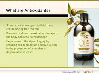 What are Antioxidants?


• ‘Free-radical scavengers’ to fight these
  cell-damaging free radicals
• Prevents or slows the oxidative damage to
  the body and repairs cell damage
• Helps prevent the signs of aging by
  reducing cell degradation and by assisting
  in the prevention of a number of
  degenerative diseases
 