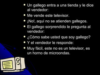  UUnn ggaalllleeggoo eennttrraa aa uunnaa ttiieennddaa yy llee ddiiccee 
aall vveennddeeddoorr:: 
 MMee vveennddee eessttee tteelleevviissoorr.. 
 ¡¡NNoo!!,, aaqquuíí nnoo ssee aattiieennddeenn ggaalllleeggooss.. 
 EEll ggaalllleeggoo ssoorrpprreennddiiddoo llee pprreegguunnttaa aall 
vveennddeeddoorr:: 
 ¿CCóómmoo ssaabbee uusstteedd qquuee ssooyy ggaalllleeggoo?? 
 YY eell vveennddeeddoorr llee rreessppoonnddee:: 
 MMuuyy ffáácciill,, eessttee nnoo eess uunn tteelleevviissoorr,, eess 
uunn hhoorrnnoo ddee mmiiccrroooonnddaass.. 
 