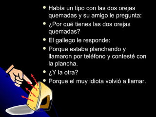  HHaabbííaa uunn ttiippoo ccoonn llaass ddooss oorreejjaass 
qquueemmaaddaass yy ssuu aammiiggoo llee pprreegguunnttaa:: 
 ¿PPoorr qquuéé ttiieenneess llaass ddooss oorreejjaass 
qquueemmaaddaass?? 
 EEll ggaalllleeggoo llee rreessppoonnddee:: 
 PPoorrqquuee eessttaabbaa ppllaanncchhaannddoo yy 
llllaammaarroonn ppoorr tteellééffoonnoo yy ccoonntteessttéé ccoonn 
llaa ppllaanncchhaa.. 
 ¿YY llaa oottrraa?? 
 PPoorrqquuee eell mmuuyy iiddiioottaa vvoollvviióó aa llllaammaarr.. 
 