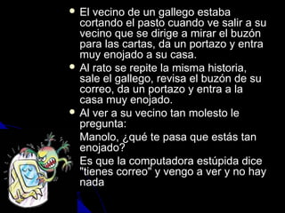  EEll vveecciinnoo ddee uunn ggaalllleeggoo eessttaabbaa 
ccoorrttaannddoo eell ppaassttoo ccuuaannddoo vvee ssaalliirr aa ssuu 
vveecciinnoo qquuee ssee ddiirriiggee aa mmiirraarr eell bbuuzzóónn 
ppaarraa llaass ccaarrttaass,, ddaa uunn ppoorrttaazzoo yy eennttrraa 
mmuuyy eennoojjaaddoo aa ssuu ccaassaa.. 
 AAll rraattoo ssee rreeppiittee llaa mmiissmmaa hhiissttoorriiaa,, 
ssaallee eell ggaalllleeggoo,, rreevviissaa eell bbuuzzóónn ddee ssuu 
ccoorrrreeoo,, ddaa uunn ppoorrttaazzoo yy eennttrraa aa llaa 
ccaassaa mmuuyy eennoojjaaddoo.. 
 AAll vveerr aa ssuu vveecciinnoo ttaann mmoolleessttoo llee 
pprreegguunnttaa:: 
 MMaannoolloo,, ¿qquuéé ttee ppaassaa qquuee eessttááss ttaann 
eennoojjaaddoo?? 
 EEss qquuee llaa ccoommppuuttaaddoorraa eessttúúppiiddaa ddiiccee 
""ttiieenneess ccoorrrreeoo"" yy vveennggoo aa vveerr yy nnoo hhaayy 
nnaaddaa 
 