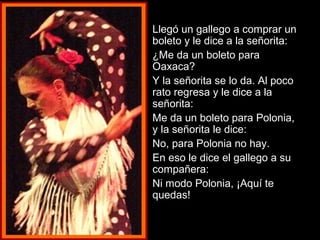  Llegó un ggaalllleeggoo aa ccoommpprraarr uunn 
bboolleettoo yy llee ddiiccee aa llaa sseeññoorriittaa:: 
 ¿MMee ddaa uunn bboolleettoo ppaarraa 
OOaaxxaaccaa?? 
 YY llaa sseeññoorriittaa ssee lloo ddaa.. AAll ppooccoo 
rraattoo rreeggrreessaa yy llee ddiiccee aa llaa 
sseeññoorriittaa:: 
 MMee ddaa uunn bboolleettoo ppaarraa PPoolloonniiaa,, 
yy llaa sseeññoorriittaa llee ddiiccee:: 
 NNoo,, ppaarraa PPoolloonniiaa nnoo hhaayy.. 
 EEnn eessoo llee ddiiccee eell ggaalllleeggoo aa ssuu 
ccoommppaaññeerraa:: 
 NNii mmooddoo PPoolloonniiaa,, ¡¡AAqquuíí ttee 
qquueeddaass!! 
 