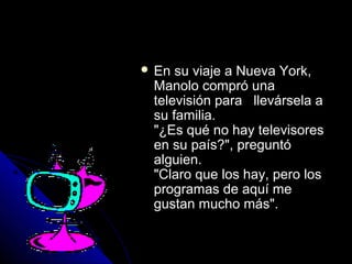 EEnn ssuu vviiaajjee aa NNuueevvaa YYoorrkk,, 
MMaannoolloo ccoommpprróó uunnaa 
tteelleevviissiióónn ppaarraa lllleevváárrsseellaa aa 
ssuu ffaammiilliiaa.. 
""¿EEss qquuéé nnoo hhaayy tteelleevviissoorreess 
eenn ssuu ppaaííss??"",, pprreegguunnttóó 
aallgguuiieenn.. 
""CCllaarroo qquuee llooss hhaayy,, ppeerroo llooss 
pprrooggrraammaass ddee aaqquuíí mmee 
gguussttaann mmuucchhoo mmááss"".. 
 