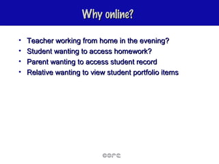 Why online? Teacher working from home in the evening? Student wanting to access homework? Parent wanting to access student record Relative wanting to view student portfolio items 