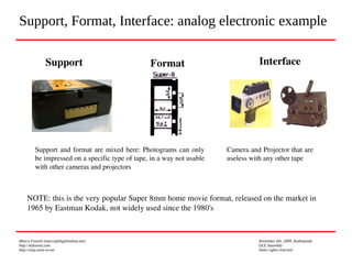 Marco Fioretti (marco@digifreedom.net) November 6th, 2009, Kathmandu
http://mfioretti.com OLE Assembly
http://stop.zona-m.net Some rights reserved
Support, Format, Interface: analog electronic example
Support Format
Support and format are mixed here: Photograms can only 
be impressed on a specific type of tape, in a way not usable 
with other cameras and projectors
Interface
Camera and Projector that are 
useless with any other tape
NOTE: this is the very popular Super 8mm home movie format, released on the market in 
1965 by Eastman Kodak, not widely used since the 1980's
 