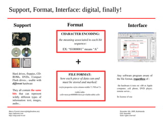 Marco Fioretti (marco@digifreedom.net) November 6th, 2009, Kathmandu
http://mfioretti.com OLE Assembly
http://stop.zona-m.net Some rights reserved
Support, Format, Interface: digital, finally!
Support
Hard drives, floppies, CD­
ROMs,  DVDs,  Compact 
Flash drives... usable with 
different hardware
They all contain the same 
bits  that  can  represent 
wildly  different  types  of 
information:  text,  images, 
audio...
Format
CHARACTER ENCODING:
the meaning associated to each bit 
sequence:
EX: “01000001” means “A”
FILE FORMAT:
how each piece of data can and 
must be stored and marked:
<style:properties style:column­width="1.785cm"/>
...
<table:table­
cell><text:p>600000</text:p></table:table­cell>
+
Interface
Any software program aware of 
the file format, regardless of :
 the hardware it runs on: x86 or Apple 
computer,  cell  phone,  DVD  player, 
remote server...
Its license of use
 