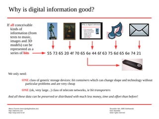 Marco Fioretti (marco@digifreedom.net) November 6th, 2009, Kathmandu
http://mfioretti.com OLE Assembly
http://stop.zona-m.net Some rights reserved
Why is digital information good?
If all conceivable
kinds of
information (from
texts to music,
images and 3D
models) can be
represented as a
series of bits
We only need:
ONE class of generic storage devices: bit containers which can change shape and technology without
particular problems and are very cheap
ONE (ok, very large...) class of telecom networks, ie bit transporters
And all these data can be preserved or distributed with much less money, time and effort than before!
55 73 65 20 4f 70 65 6e 44 6f 63 75 6d 65 6e 74 21
 