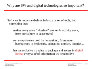 14
Marco Fioretti (marco@digifreedom.net) November 6th, 2009, Kathmandu
http://mfioretti.com OLE Assembly
http://stop.zona-m.net Some rights reserved
Software is not a stand-alone industry or set of tools, but
something that:
makes every other “physical” economic activity work,
from agriculture to space travel
run every service used by humankind, from mere
bureaucracy to healthcare, education, tourism, lotteries...
has an exclusive mandate to package and access in digital
format every kind of information we need to live
Why are SW and digital technologies so important?
 