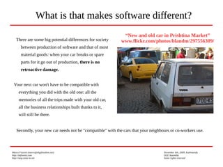 Marco Fioretti (marco@digifreedom.net) November 6th, 2009, Kathmandu
http://mfioretti.com OLE Assembly
http://stop.zona-m.net Some rights reserved
Secondly, your new car needs not be "compatible" with the cars that your neighbours or co-workers use.
What is that makes software different?
“New and old car in Prishtina Market”
www.flickr.com/photos/blandm/297556309/There are some big potential differences for society
between production of software and that of most
material goods: when your car breaks or spare
parts for it go out of production, there is no
retroactive damage.
Your next car won't have to be compatible with
everything you did with the old one: all the
memories of all the trips made with your old car,
all the business relationships built thanks to it,
will still be there.
 