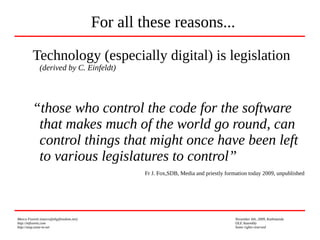 Marco Fioretti (marco@digifreedom.net) November 6th, 2009, Kathmandu
http://mfioretti.com OLE Assembly
http://stop.zona-m.net Some rights reserved
Technology (especially digital) is legislation
(derived by C. Einfeldt)
“those who control the code for the software
that makes much of the world go round, can
control things that might once have been left
to various legislatures to control”
Fr J. Fox,SDB, Media and priestly formation today 2009, unpublished
For all these reasons...
 