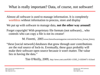 Marco Fioretti (marco@digifreedom.net) November 6th, 2009, Kathmandu
http://mfioretti.com OLE Assembly
http://stop.zona-m.net Some rights reserved
Almost all software is used to manage information. It is completely
worthless without information to process, store and display
We put up with software to manage data, not the other way around!
Forget copyright! With proprietary file formats (not software)... who
controls who can copy a file is not its creator!
M. Fioretti, 2005 www.freesoftwaremagazine.com/articles/focus_format_history
“these [social network] databases that grow through user contributions
are the real source of lock-in. Eventually, these guys probably will
make their software open source because it won't matter. The value
lies in having the data.”
Tim O'Reilly, 2009, http://news.cnet.com/8301-13505_3-10264471-16.html
What is really important? Data, of course, not software!
 