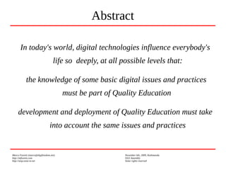 Marco Fioretti (marco@digifreedom.net) November 6th, 2009, Kathmandu
http://mfioretti.com OLE Assembly
http://stop.zona-m.net Some rights reserved
In today's world, digital technologies influence everybody's
life so deeply, at all possible levels that:
the knowledge of some basic digital issues and practices
must be part of Quality Education
development and deployment of Quality Education must take
into account the same issues and practices
Abstract
 