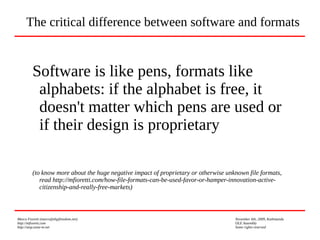 Marco Fioretti (marco@digifreedom.net) November 6th, 2009, Kathmandu
http://mfioretti.com OLE Assembly
http://stop.zona-m.net Some rights reserved
Software is like pens, formats like
alphabets: if the alphabet is free, it
doesn't matter which pens are used or
if their design is proprietary
(to know more about the huge negative impact of proprietary or otherwise unknown file formats,
read http://mfioretti.com/how-file-formats-can-be-used-favor-or-hamper-innovation-active-
citizenship-and-really-free-markets)
The critical difference between software and formats
 
