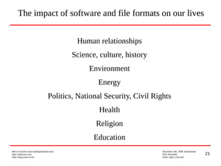 21
Marco Fioretti (marco@digifreedom.net) November 6th, 2009, Kathmandu
http://mfioretti.com OLE Assembly
http://stop.zona-m.net Some rights reserved
Human relationships
Science, culture, history
Environment
Energy
Politics, National Security, Civil Rights
Health
Religion
Education
The impact of software and file formats on our lives
 